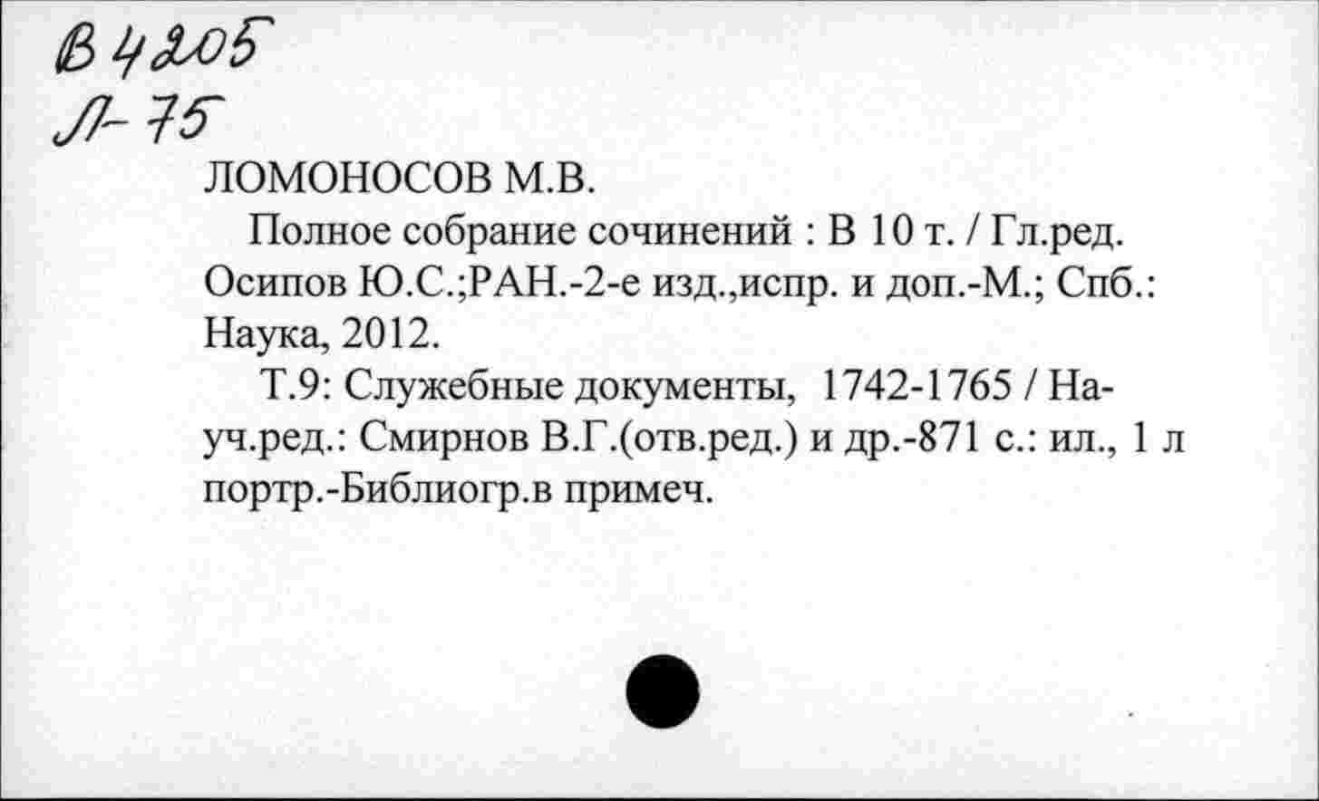 ﻿л и
ЛОМОНОСОВ м.в.
Полное собрание сочинений : В Ют. / Гл.ред.
Осипов Ю.С.;РАН.-2-е изд.,испр. и доп.-М.; Спб.: Наука, 2012.
Т.9: Служебные документы, 1742-1765 / На-уч.ред.: Смирнов В.Г.(отв.ред.) и др.-871 с.: ил., 1 л портр.-Библиогр.в примеч.